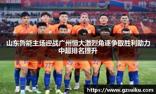 山东鲁能主场迎战广州恒大激烈角逐争取胜利助力中超排名提升
