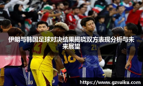 伊朗与韩国足球对决结果揭晓双方表现分析与未来展望