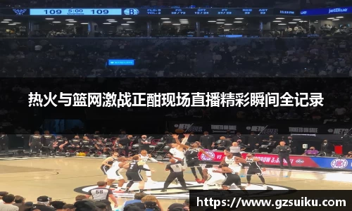 热火与篮网激战正酣现场直播精彩瞬间全记录