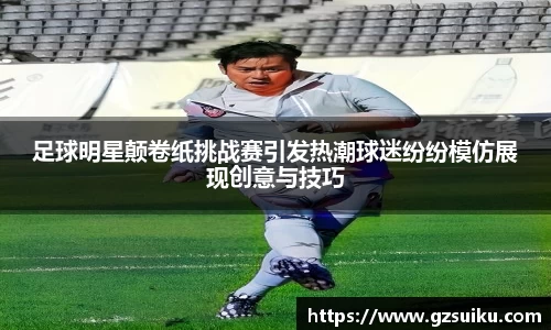 足球明星颠卷纸挑战赛引发热潮球迷纷纷模仿展现创意与技巧