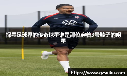 探寻足球界的传奇球星谁是那位穿着3号鞋子的明星