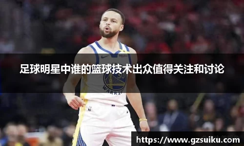 足球明星中谁的篮球技术出众值得关注和讨论