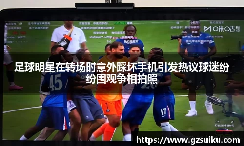 足球明星在转场时意外踩坏手机引发热议球迷纷纷围观争相拍照
